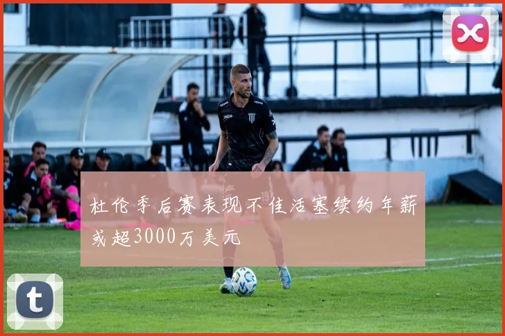 杜伦季后赛表现不佳活塞续约年薪或超3000万美元