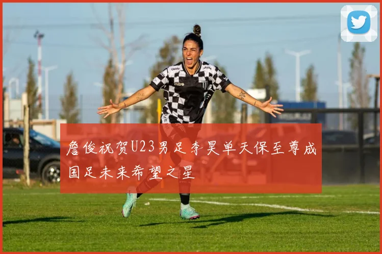 詹俊祝贺U23男足李昊单天保至尊成国足未来希望之星