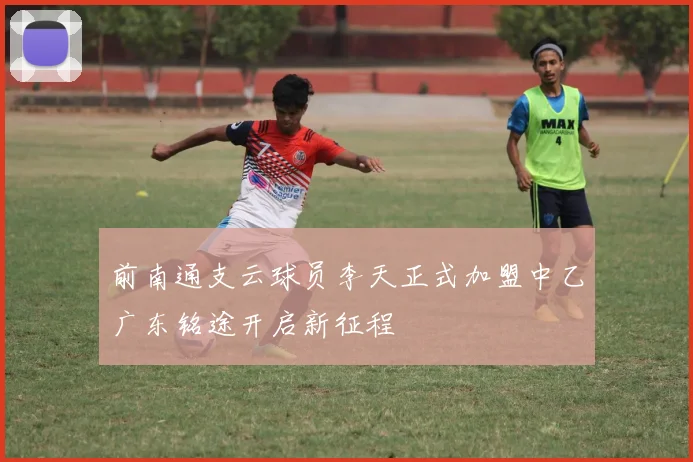 前南通支云球员李天正式加盟中乙广东铭途开启新征程