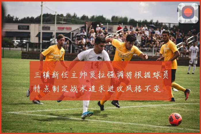 三镇新任主帅莫拉强调将根据球员特点制定战术追求进攻风格不变