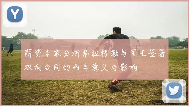 薪资专家分析弗拉格勒与国王签署双向合同的两年意义与影响