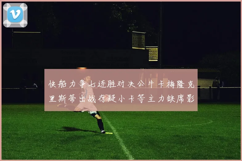 快船力争七连胜对决公牛卡梅隆克里斯蒂出战存疑小卡等主力缺席影响比赛走势