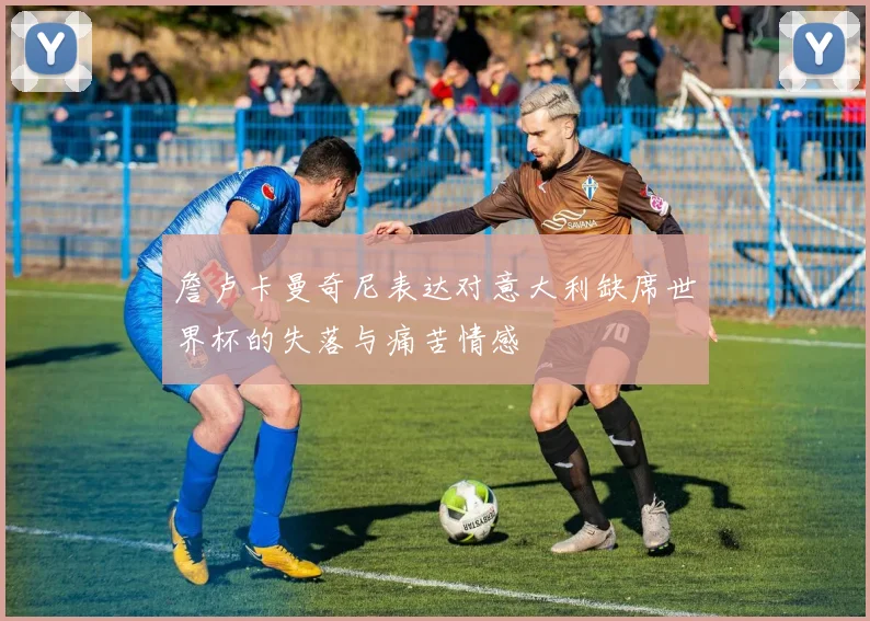 詹卢卡曼奇尼表达对意大利缺席世界杯的失落与痛苦情感