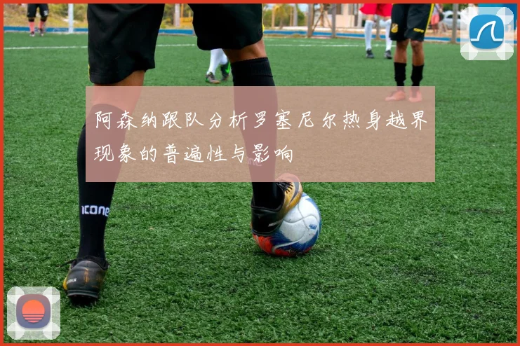阿森纳跟队分析罗塞尼尔热身越界现象的普遍性与影响