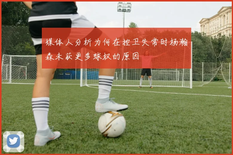 媒体人分析为何在控卫失常时杨瀚森未获更多球权的原因
