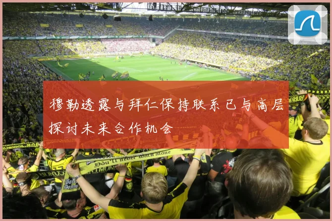 穆勒透露与拜仁保持联系已与高层探讨未来合作机会