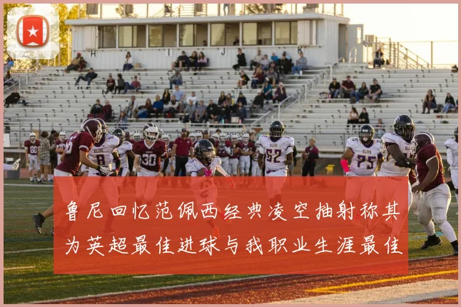 鲁尼回忆范佩西经典凌空抽射称其为英超最佳进球与我职业生涯最佳传球结合