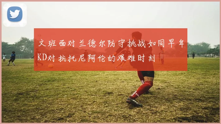 文班面对兰德尔防守挑战如同早年KD对抗托尼阿伦的艰难时刻