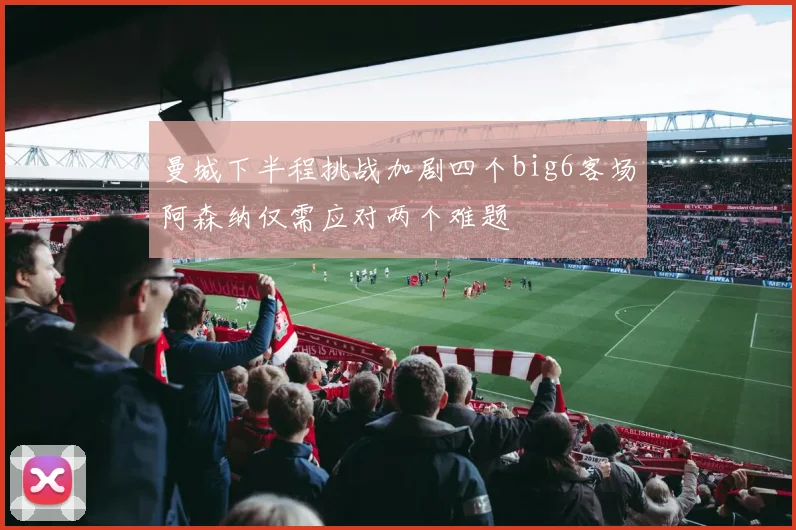 曼城下半程挑战加剧四个big6客场阿森纳仅需应对两个难题