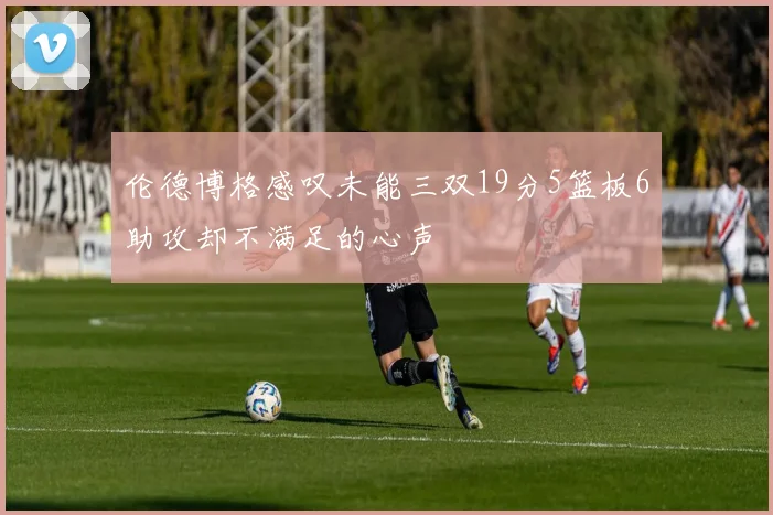 伦德博格感叹未能三双19分5篮板6助攻却不满足的心声