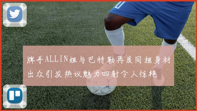 牌手ALLIN姐与巴特勒再度同框身材出众引发热议魅力四射令人惊艳