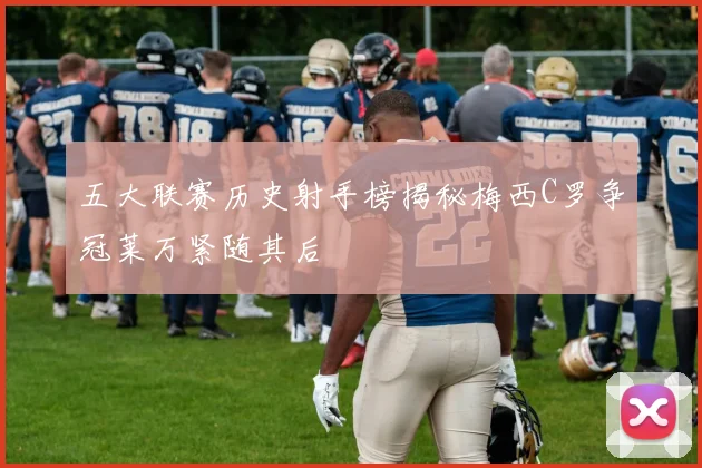五大联赛历史射手榜揭秘梅西C罗争冠莱万紧随其后