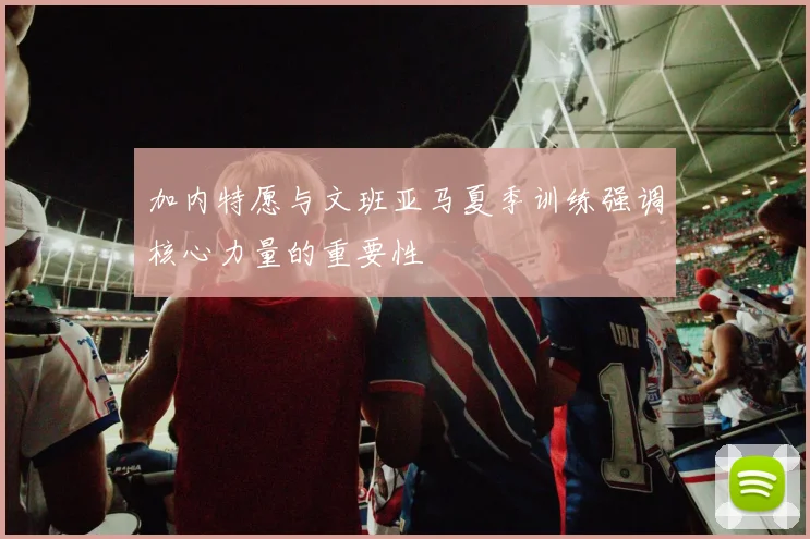 加内特愿与文班亚马夏季训练强调核心力量的重要性